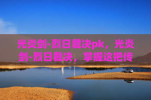 光炎剑-烈日裁决pk,光炎剑-烈日裁决,掌握这把传奇武器的终极攻略 光炎剑-烈日裁决pk,光炎剑-烈日裁决,掌握这把传奇武器的终极攻略