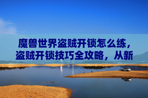 魔兽世界盗贼开锁怎么练，盗贼开锁技巧全攻略，从新手到高手的必修课