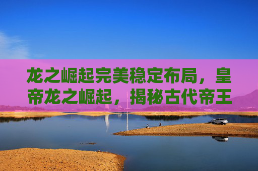 龙之崛起完美稳定布局,皇帝龙之崛起,揭秘古代帝王的崛起之路 龙之崛起完美稳定布局,皇帝龙之崛起,揭秘古代帝王的崛起之路
