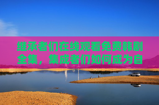 继承者们在线观看免费韩剧全集，集成者们如何成为自媒体领域的佼佼者？