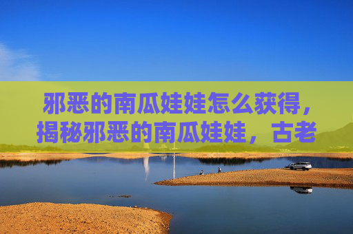 邪恶的南瓜娃娃怎么获得，揭秘邪恶的南瓜娃娃，古老传说与现代影响