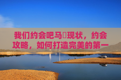 我们约会吧马祎现状,约会攻略,如何打造完美的第一次约会体验 我们约会吧马祎现状,约会攻略,如何打造完美的第一次约会体验