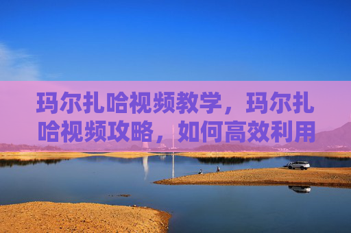 玛尔扎哈视频教学,玛尔扎哈视频攻略,如何高效利用资源,提升游戏技能 玛尔扎哈视频教学,玛尔扎哈视频攻略,如何高效利用资源,提升游戏技能