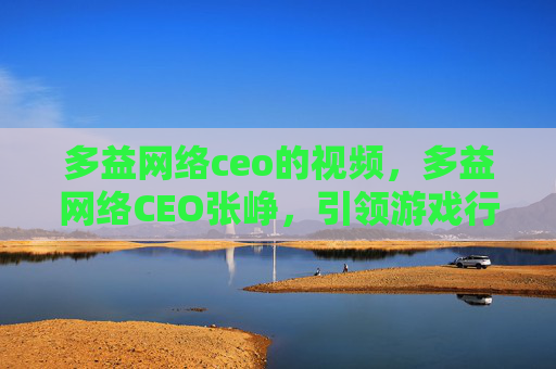多益网络ceo的视频，多益网络CEO张峥，引领游戏行业创新，打造全球领先的游戏公司