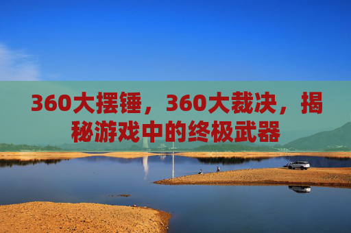 360大摆锤,360大裁决,揭秘游戏中的终极武器 360大摆锤,360大裁决,揭秘游戏中的终极武器