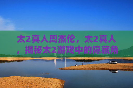 太2真人周杰伦,太2真人,揭秘太2游戏中的隐藏角色与攻略技巧 太2真人周杰伦,太2真人,揭秘太2游戏中的隐藏角色与攻略技巧
