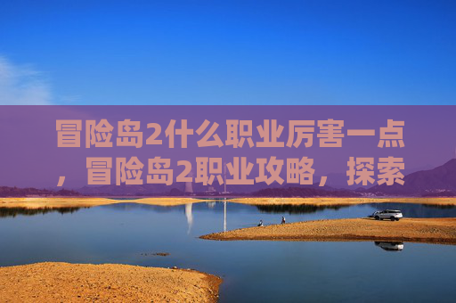 冒险岛2什么职业厉害一点,冒险岛2职业攻略,探索各职业的强弱与选择 冒险岛2什么职业厉害一点,冒险岛2职业攻略,探索各职业的强弱与选择