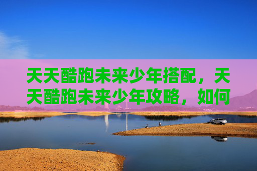 天天酷跑未来少年搭配，天天酷跑未来少年攻略，如何最大化你的游戏体验