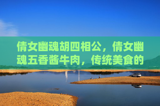 倩女幽魂胡四相公,倩女幽魂五香酱牛肉,传统美食的现代演绎 倩女幽魂胡四相公,倩女幽魂五香酱牛肉,传统美食的现代演绎