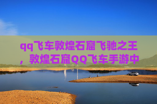 qq飞车敦煌石窟飞驰之王，敦煌石窟QQ飞车手游中的神秘赛道，探索与挑战的完美结合
