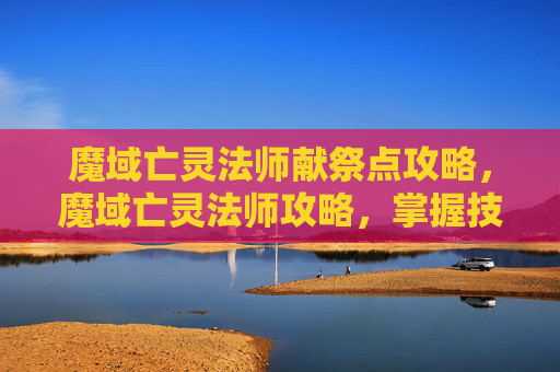 魔域亡灵法师献祭点攻略,魔域亡灵法师攻略,掌握技巧,成为游戏中的强者 魔域亡灵法师献祭点攻略,魔域亡灵法师攻略,掌握技巧,成为游戏中的强者