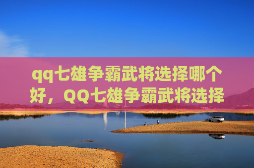 qq七雄争霸武将选择哪个好，QQ七雄争霸武将选择指南，如何挑选最适合你的武将阵容