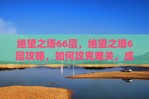 绝望之塔66层,绝望之塔6层攻略,如何攻克难关,成为真正的游戏高手 绝望之塔66层,绝望之塔6层攻略,如何攻克难关,成为真正的游戏高手
