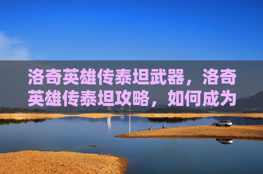 洛奇英雄传泰坦武器,洛奇英雄传泰坦攻略,如何成为游戏中的终极战士 洛奇英雄传泰坦武器,洛奇英雄传泰坦攻略,如何成为游戏中的终极战士