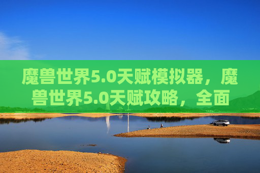 魔兽世界5.0天赋模拟器,魔兽世界5.0天赋攻略,全面解析与实用技巧 魔兽世界5.0天赋模拟器,魔兽世界5.0天赋攻略,全面解析与实用技巧