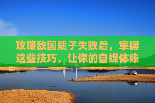 攻略敌国质子失败后，掌握这些技巧，让你的自媒体账号脱颖而出