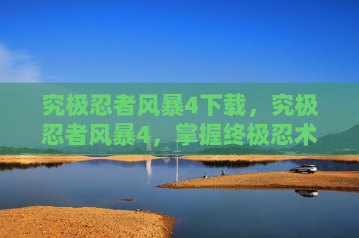 究极忍者风暴4下载，究极忍者风暴4，掌握终极忍术，成为真正的忍者大师