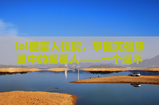 lol掘墓人技能,掌握英雄联盟中的掘墓人——一个深不可测的刺客角色攻略 lol掘墓人技能,掌握英雄联盟中的掘墓人——一个深不可测的刺客角色攻略