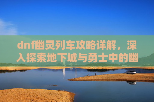 dnf幽灵列车攻略详解,深入探索地下城与勇士中的幽灵列车——一个充满挑战与机遇的冒险之旅 dnf幽灵列车攻略详解,深入探索地下城与勇士中的幽灵列车——一个充满挑战与机遇的冒险之旅