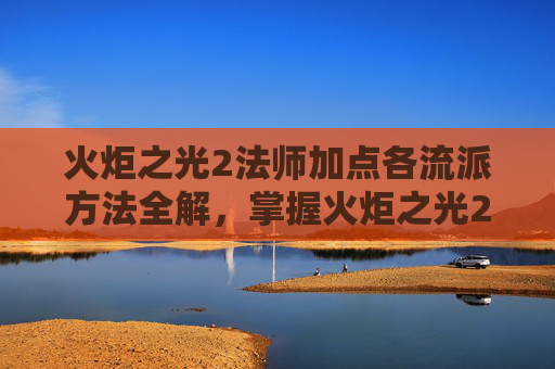 火炬之光2法师加点各流派方法全解，掌握火炬之光2法师加点的艺术，提升战斗效率与策略深度