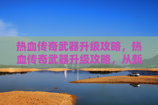 热血传奇武器升级攻略,热血传奇武器升级攻略,从新手到高手的必经之路 热血传奇武器升级攻略,热血传奇武器升级攻略,从新手到高手的必经之路