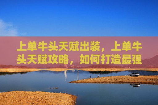 上单牛头天赋出装,上单牛头天赋攻略,如何打造最强上单角色 上单牛头天赋出装,上单牛头天赋攻略,如何打造最强上单角色