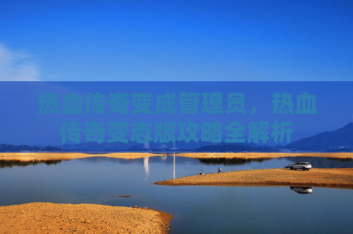 热血传奇变成管理员,热血传奇变态版攻略全解析 热血传奇变成管理员,热血传奇变态版攻略全解析