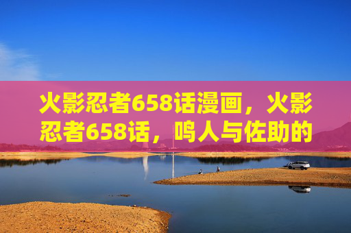 火影忍者658话漫画,火影忍者658话,鸣人与佐助的宿命对决,新忍术的觉醒 火影忍者658话漫画,火影忍者658话,鸣人与佐助的宿命对决,新忍术的觉醒