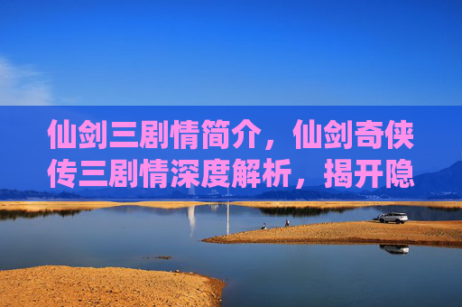 仙剑三剧情简介，仙剑奇侠传三剧情深度解析，揭开隐藏的真相