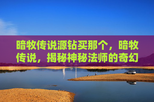 暗牧传说源钻买那个,暗牧传说,揭秘神秘法师的奇幻之旅 暗牧传说源钻买那个,暗牧传说,揭秘神秘法师的奇幻之旅