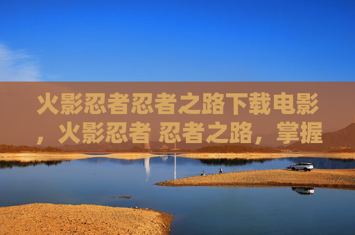 火影忍者忍者之路下载电影，火影忍者 忍者之路，掌握游戏核心技巧，成为真正的忍者