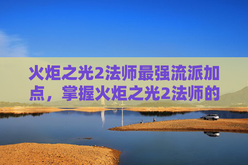 火炬之光2法师最强流派加点，掌握火炬之光2法师的精髓，深度攻略与技巧