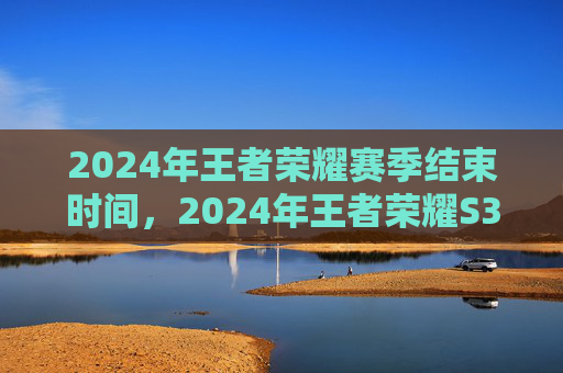 2024年王者荣耀赛季结束时间，2024年王者荣耀S35赛季攻略，全面解析新赛季变化与策略