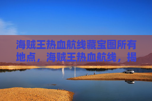 海贼王热血航线藏宝图所有地点,海贼王热血航线,揭秘藏宝图的奥秘与寻宝之旅 海贼王热血航线藏宝图所有地点,海贼王热血航线,揭秘藏宝图的奥秘与寻宝之旅