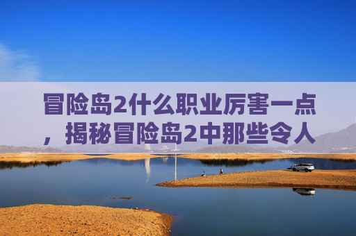冒险岛2什么职业厉害一点，揭秘冒险岛2中那些令人敬畏的职业