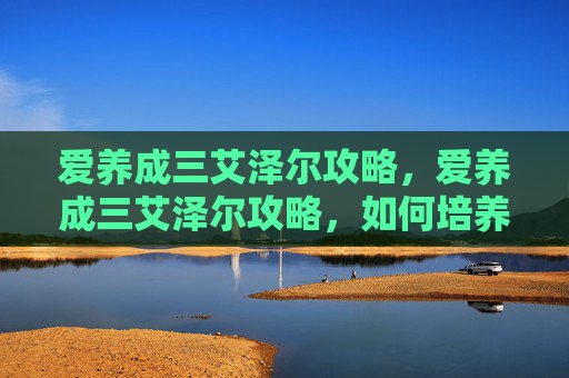 爱养成三艾泽尔攻略，爱养成三艾泽尔攻略，如何培养你的宠物，让它成为你生活中的小天使！