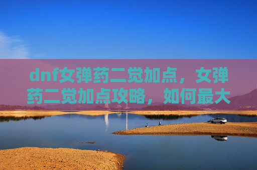 dnf女弹药二觉加点,女弹药二觉加点攻略,如何最大化你的输出与生存能力 dnf女弹药二觉加点,女弹药二觉加点攻略,如何最大化你的输出与生存能力