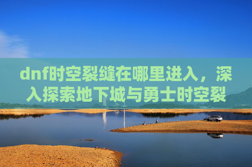 dnf时空裂缝在哪里进入,深入探索地下城与勇士时空裂缝的奥秘 dnf时空裂缝在哪里进入,深入探索地下城与勇士时空裂缝的奥秘