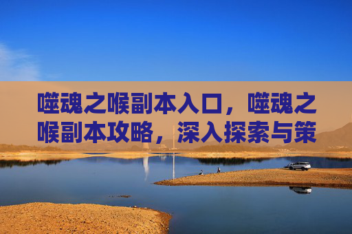 噬魂之喉副本入口,噬魂之喉副本攻略,深入探索与策略指南 噬魂之喉副本入口,噬魂之喉副本攻略,深入探索与策略指南