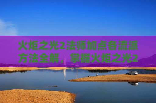 火炬之光2法师加点各流派方法全解，掌握火炬之光2法师加点策略，高效施法与技能提升