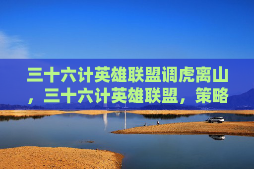 三十六计英雄联盟调虎离山,三十六计英雄联盟,策略与技巧的完美结合 三十六计英雄联盟调虎离山,三十六计英雄联盟,策略与技巧的完美结合