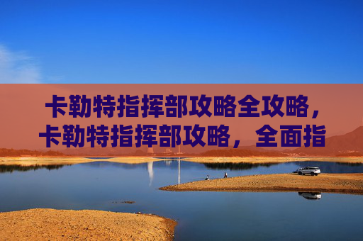 卡勒特指挥部攻略全攻略,卡勒特指挥部攻略,全面指南 卡勒特指挥部攻略全攻略,卡勒特指挥部攻略,全面指南