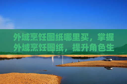 外域烹饪图纸哪里买,掌握外域烹饪图纸,提升角色生存能力的秘诀 外域烹饪图纸哪里买,掌握外域烹饪图纸,提升角色生存能力的秘诀