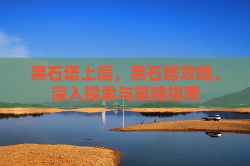 黑石塔上层,黑石塔攻略,深入探索与策略指南 黑石塔上层,黑石塔攻略,深入探索与策略指南