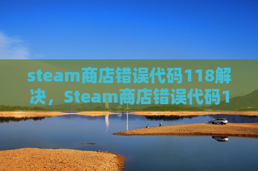 steam商店错误代码118解决，Steam商店错误代码118的全面解析与解决策略
