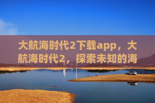 大航海时代2下载app,大航海时代2,探索未知的海洋,开启你的冒险之旅 大航海时代2下载app,大航海时代2,探索未知的海洋,开启你的冒险之旅