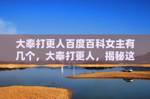 大奉打更人百度百科女主有几个，大奉打更人，揭秘这部热门网络小说的深层魅力