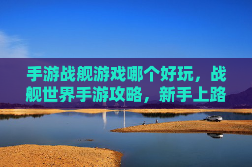 手游战舰游戏哪个好玩,战舰世界手游攻略,新手上路,如何成为海上霸主? 手游战舰游戏哪个好玩,战舰世界手游攻略,新手上路,如何成为海上霸主?