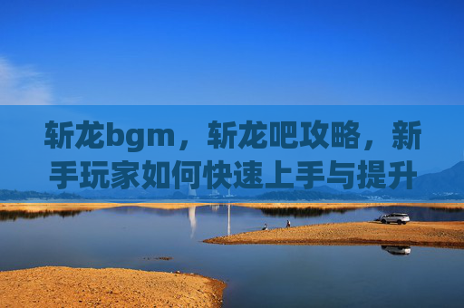 斩龙bgm,斩龙吧攻略,新手玩家如何快速上手与提升 斩龙bgm,斩龙吧攻略,新手玩家如何快速上手与提升