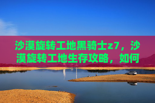 沙漠旋转工地黑骑士z7,沙漠旋转工地生存攻略,如何在炎热的沙漠中保持活力与效率 沙漠旋转工地黑骑士z7,沙漠旋转工地生存攻略,如何在炎热的沙漠中保持活力与效率